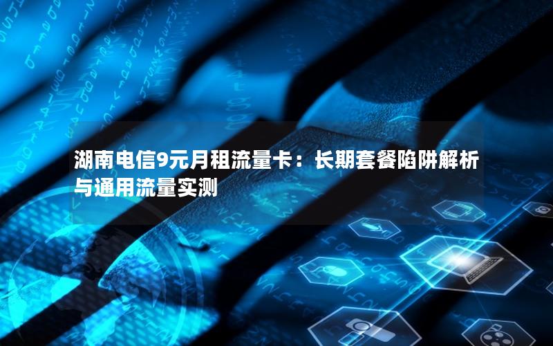 湖南电信9元月租流量卡：长期套餐陷阱解析与通用流量实测
