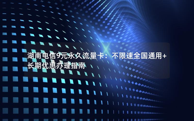 湖南电信9元永久流量卡：不限速全国通用+长期优惠办理指南
