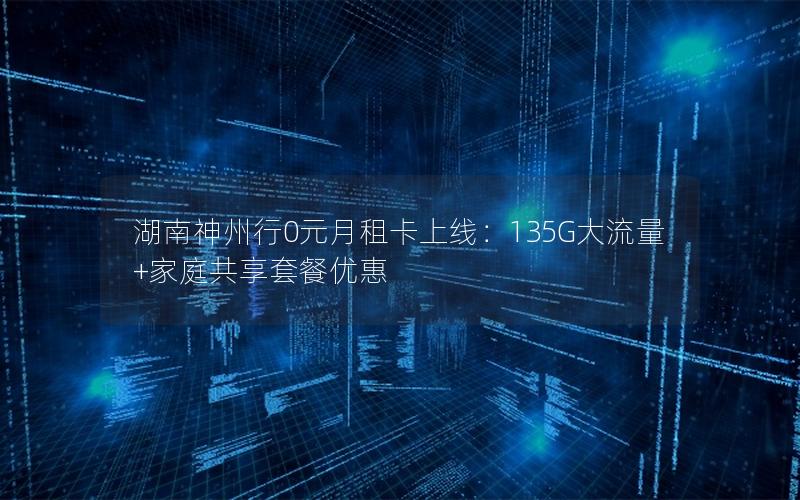 湖南神州行0元月租卡上线：135G大流量+家庭共享套餐优惠