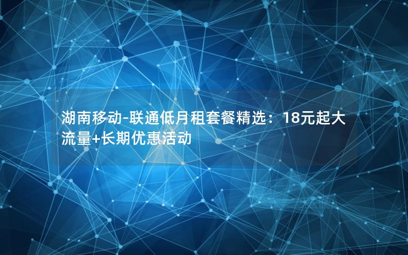 湖南移动-联通低月租套餐精选：18元起大流量+长期优惠活动