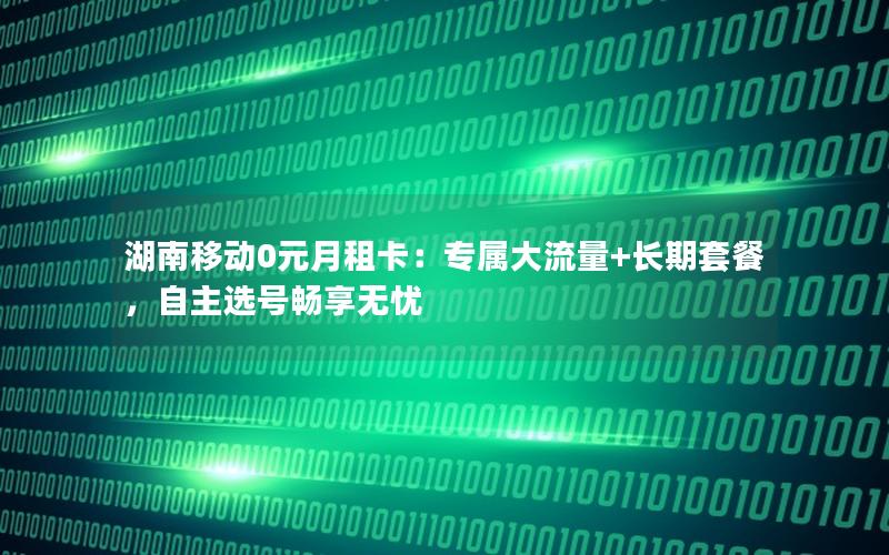 湖南移动0元月租卡：专属大流量+长期套餐，自主选号畅享无忧