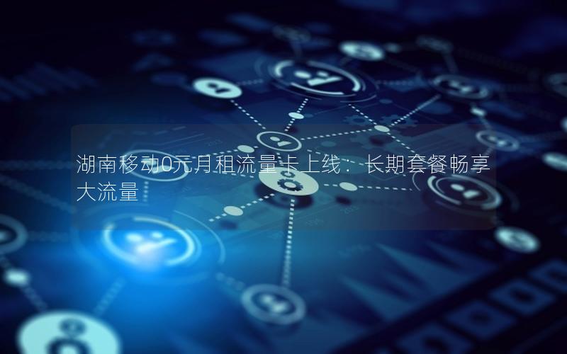 湖南移动0元月租流量卡上线：长期套餐畅享大流量