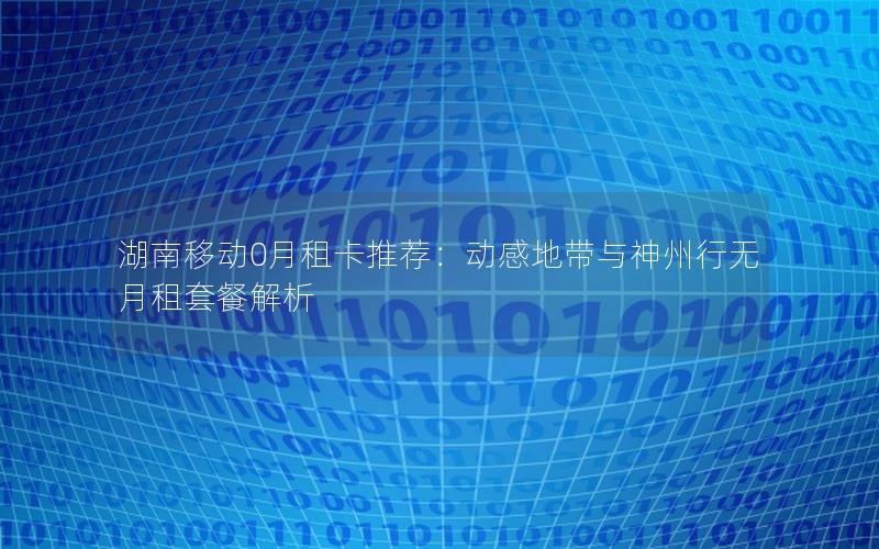 湖南移动0月租卡推荐：动感地带与神州行无月租套餐解析