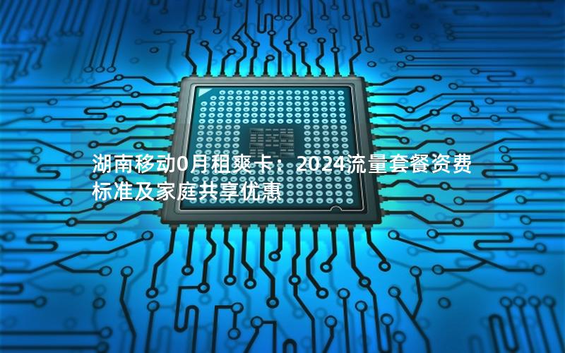 湖南移动0月租爽卡：2024流量套餐资费标准及家庭共享优惠