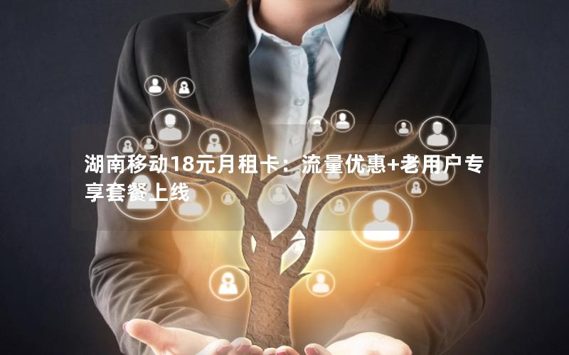 湖南移动18元月租卡：流量优惠+老用户专享套餐上线