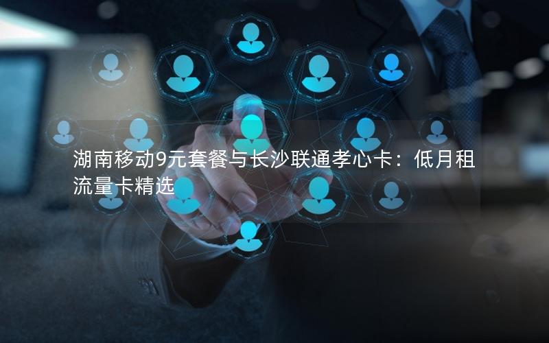 湖南移动9元套餐与长沙联通孝心卡：低月租流量卡精选