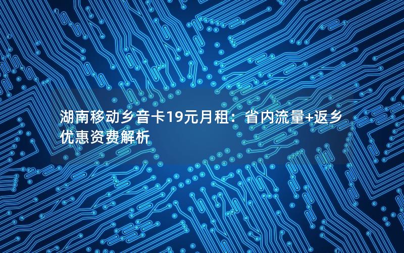 湖南移动乡音卡19元月租：省内流量+返乡优惠资费解析