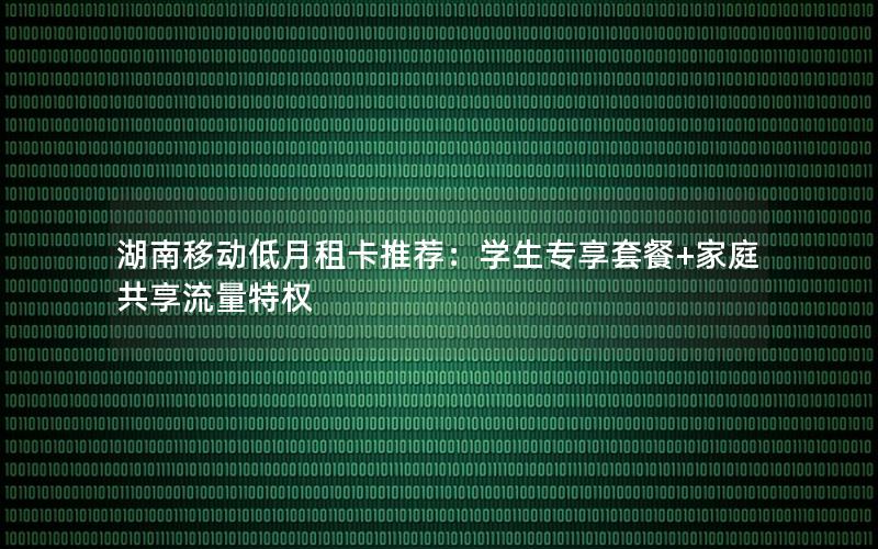 湖南移动低月租卡推荐：学生专享套餐+家庭共享流量特权