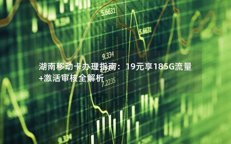 湖南移动卡办理指南：19元享185G流量+激活审核全解析