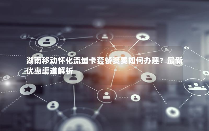 湖南移动怀化流量卡套餐资费如何办理？最新优惠渠道解析