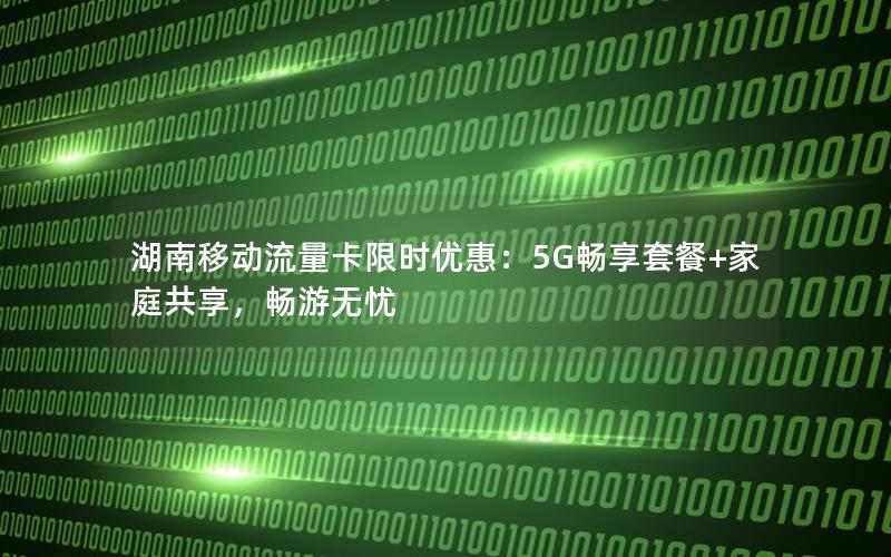 湖南移动流量卡限时优惠：5G畅享套餐+家庭共享，畅游无忧