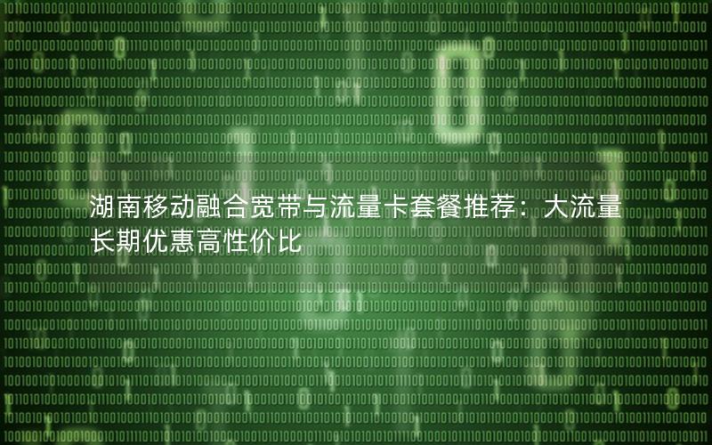 湖南移动融合宽带与流量卡套餐推荐：大流量长期优惠高性价比