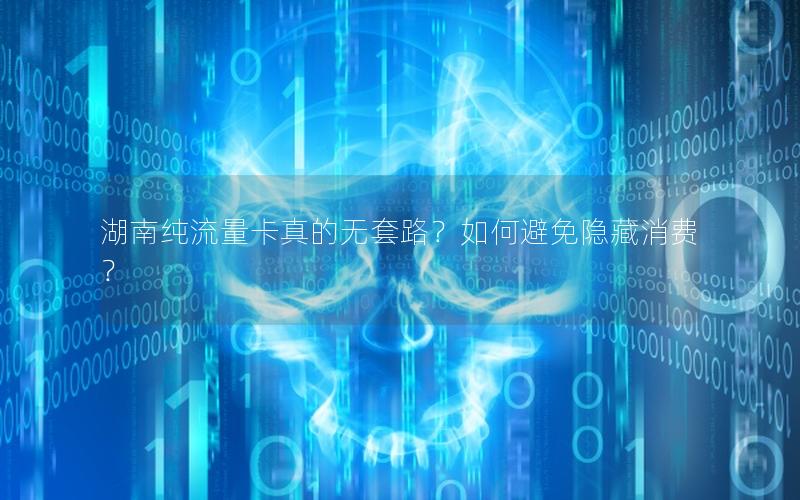 湖南纯流量卡真的无套路？如何避免隐藏消费？