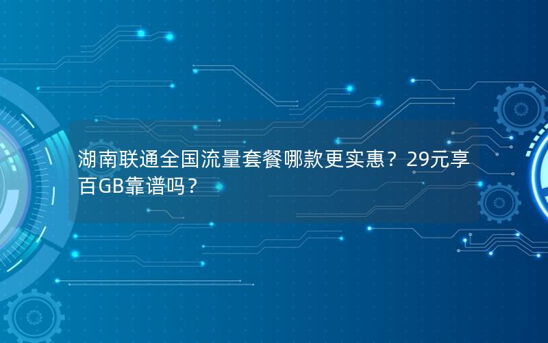 湖南联通全国流量套餐哪款更实惠？29元享百GB靠谱吗？