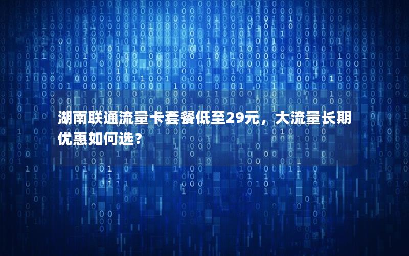 湖南联通流量卡套餐低至29元，大流量长期优惠如何选？