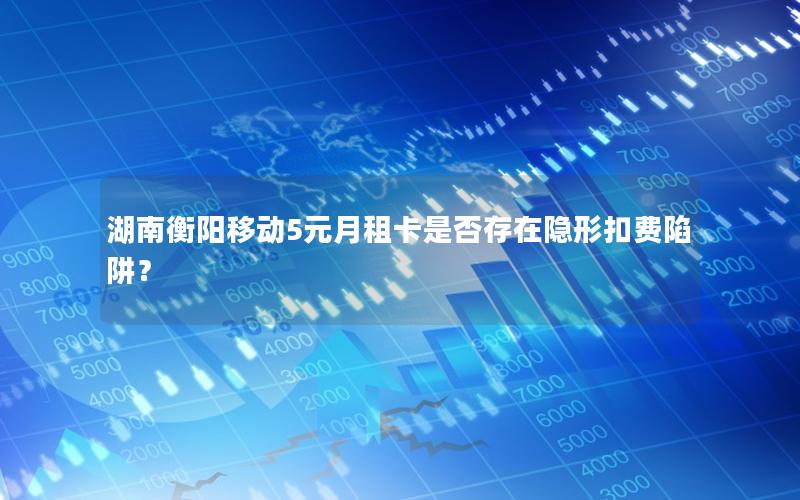 湖南衡阳移动5元月租卡是否存在隐形扣费陷阱？
