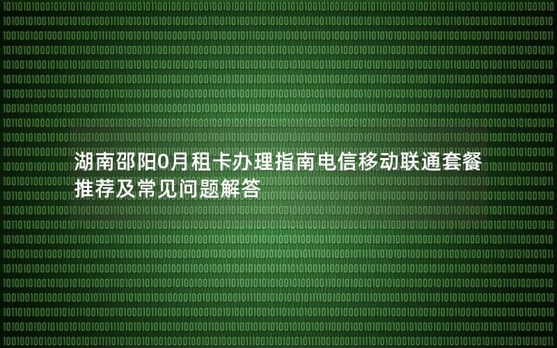 湖南邵阳0月租卡办理指南电信移动联通套餐推荐及常见问题解答