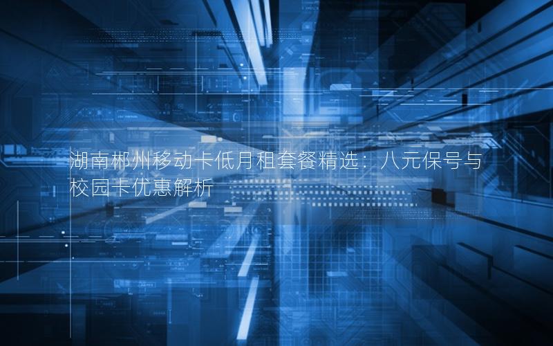 湖南郴州移动卡低月租套餐精选：八元保号与校园卡优惠解析