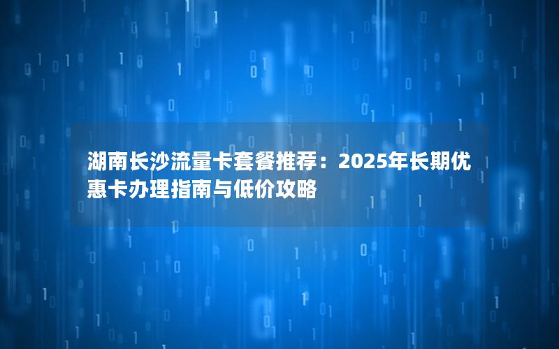 湖南长沙流量卡套餐推荐：2025年长期优惠卡办理指南与低价攻略