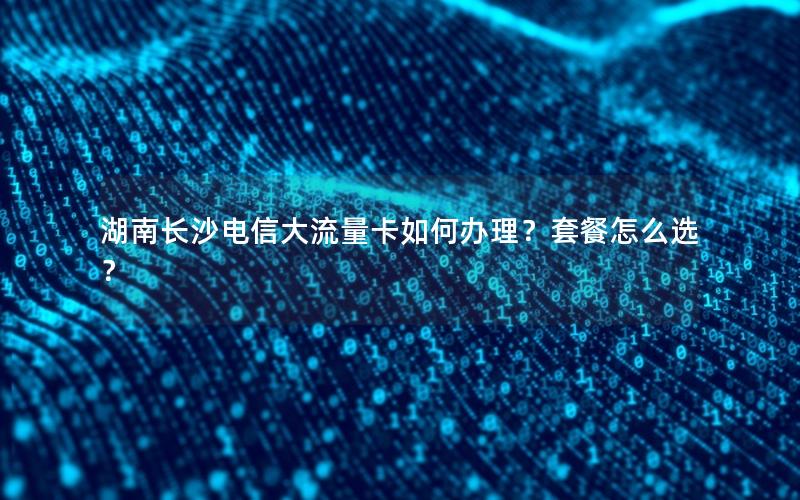 湖南长沙电信大流量卡如何办理？套餐怎么选？