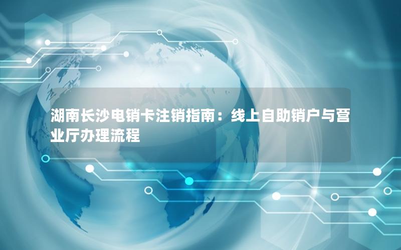 湖南长沙电销卡注销指南：线上自助销户与营业厅办理流程
