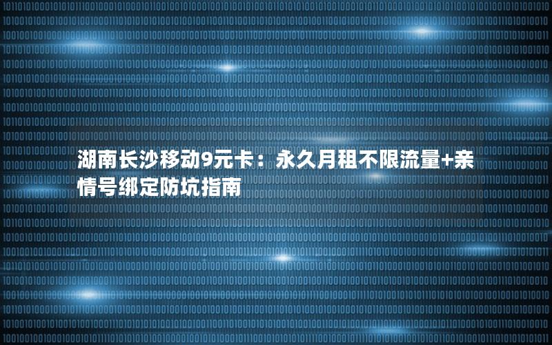 湖南长沙移动9元卡：永久月租不限流量+亲情号绑定防坑指南