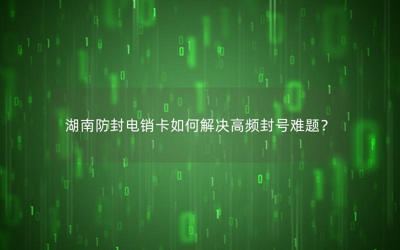 湖南防封电销卡如何解决高频封号难题？