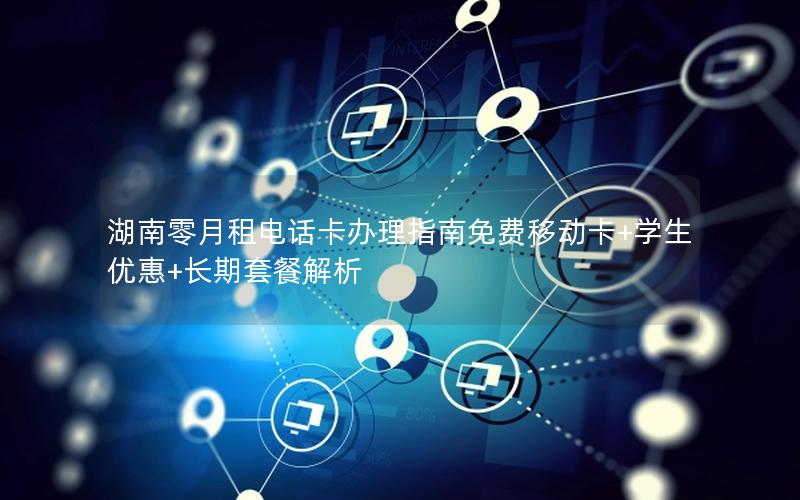 湖南零月租电话卡办理指南免费移动卡+学生优惠+长期套餐解析
