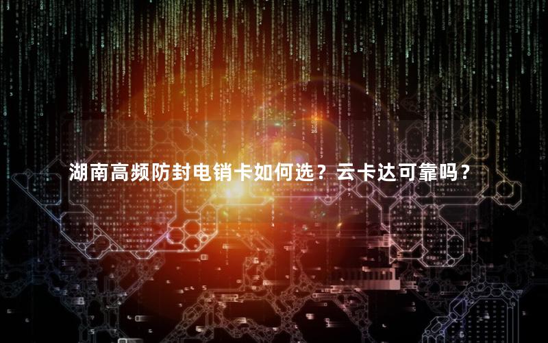 湖南高频防封电销卡如何选？云卡达可靠吗？