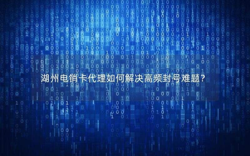 湖州电销卡代理如何解决高频封号难题？