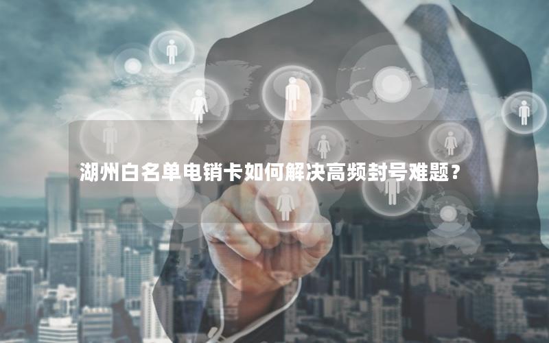 湖州白名单电销卡如何解决高频封号难题？
