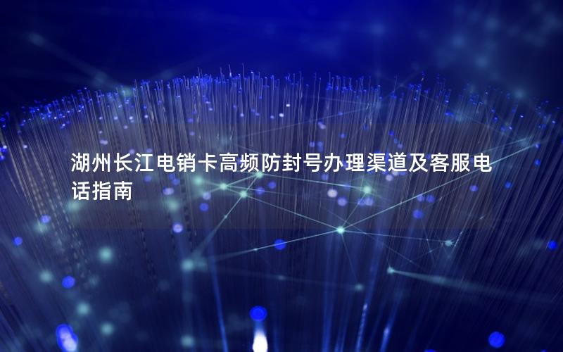 湖州长江电销卡高频防封号办理渠道及客服电话指南