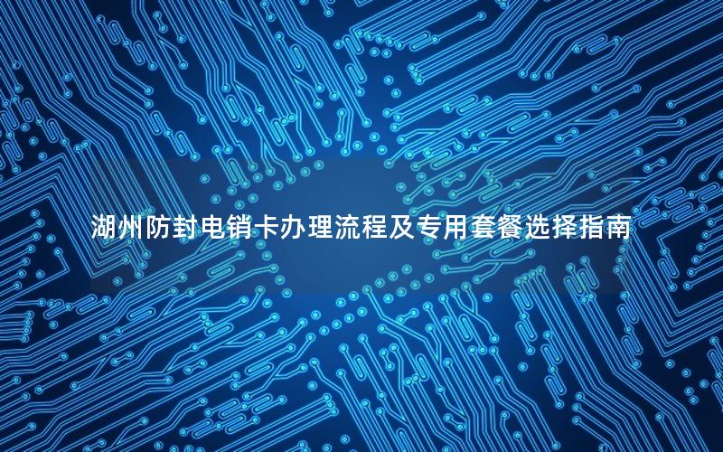 湖州防封电销卡办理流程及专用套餐选择指南