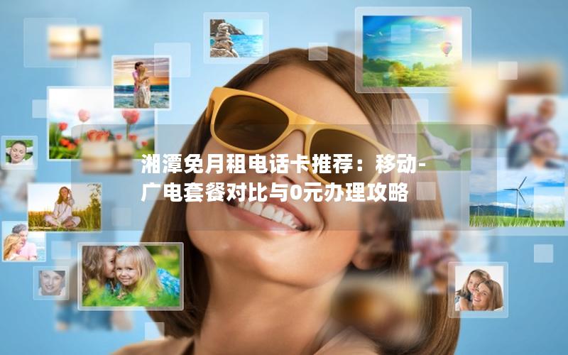 湘潭免月租电话卡推荐：移动-广电套餐对比与0元办理攻略