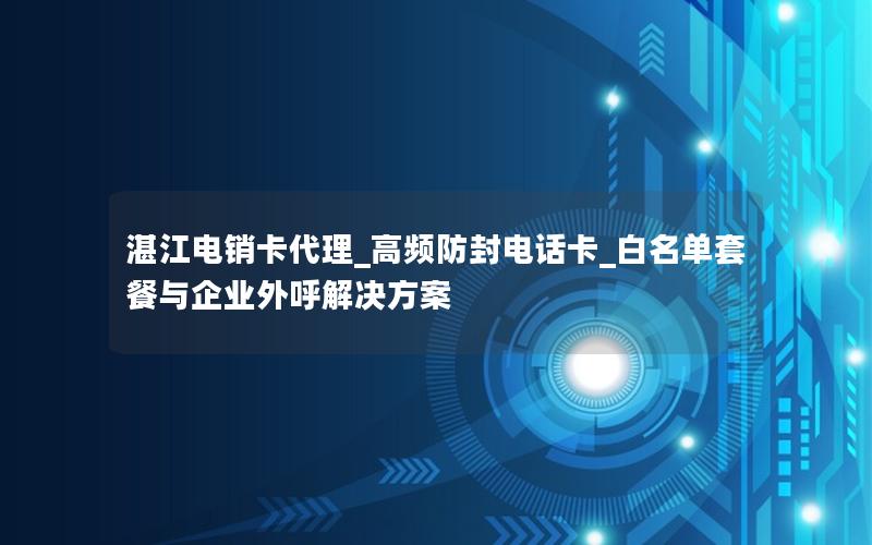 湛江电销卡代理_高频防封电话卡_白名单套餐与企业外呼解决方案