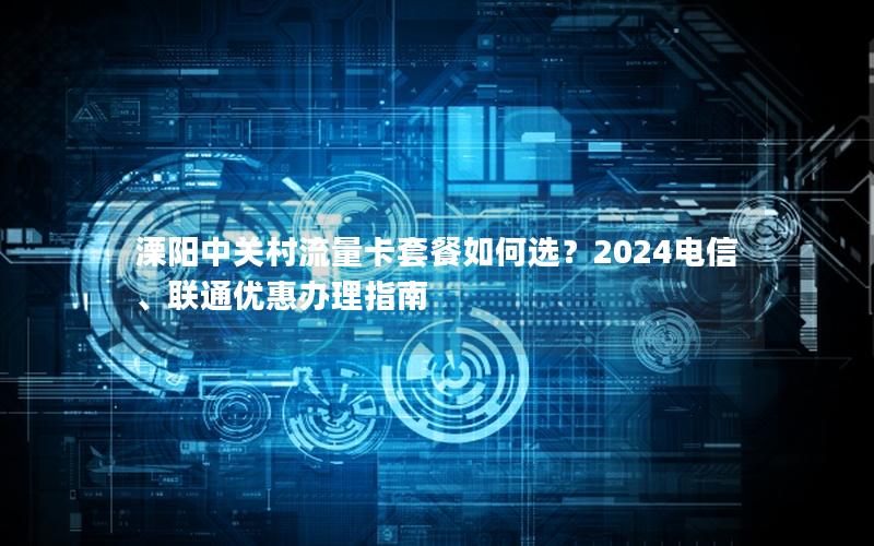 溧阳中关村流量卡套餐如何选？2024电信、联通优惠办理指南