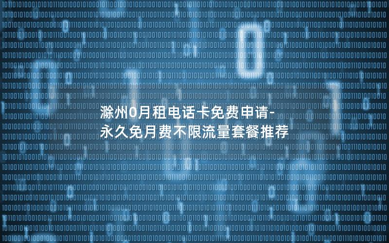 滁州0月租电话卡免费申请-永久免月费不限流量套餐推荐