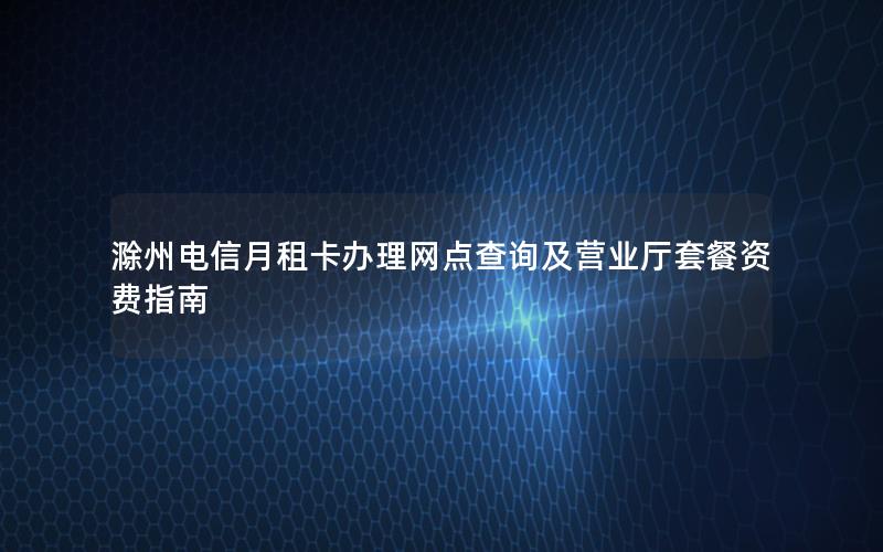 滁州电信月租卡办理网点查询及营业厅套餐资费指南
