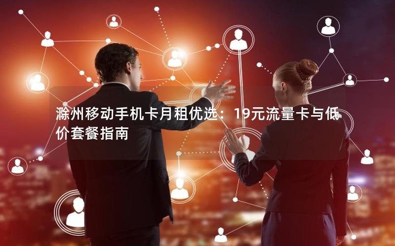 滁州移动手机卡月租优选：19元流量卡与低价套餐指南