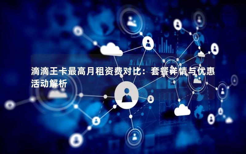 滴滴王卡最高月租资费对比：套餐详情与优惠活动解析