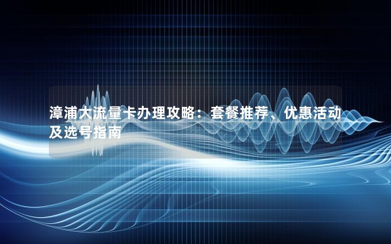 漳浦大流量卡办理攻略：套餐推荐、优惠活动及选号指南