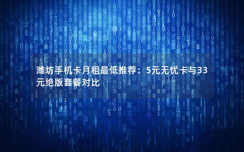 潍坊手机卡月租最低推荐：5元无忧卡与33元绝版套餐对比