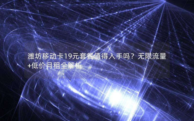 潍坊移动卡19元套餐值得入手吗？无限流量+低价月租全解析