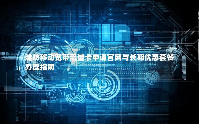 潍坊移动宽带流量卡申请官网与长期优惠套餐办理指南