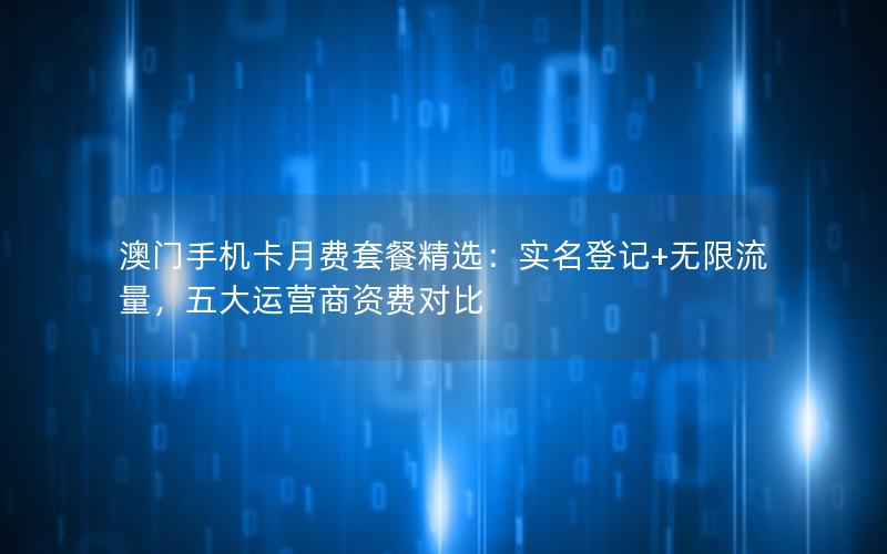 澳门手机卡月费套餐精选：实名登记+无限流量，五大运营商资费对比