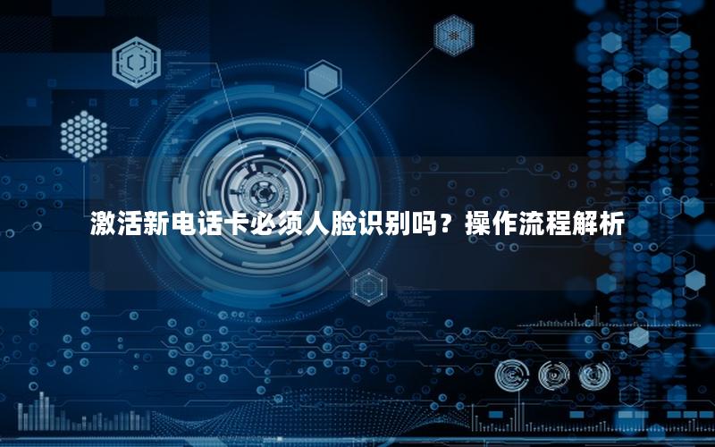 激活新电话卡必须人脸识别吗？操作流程解析
