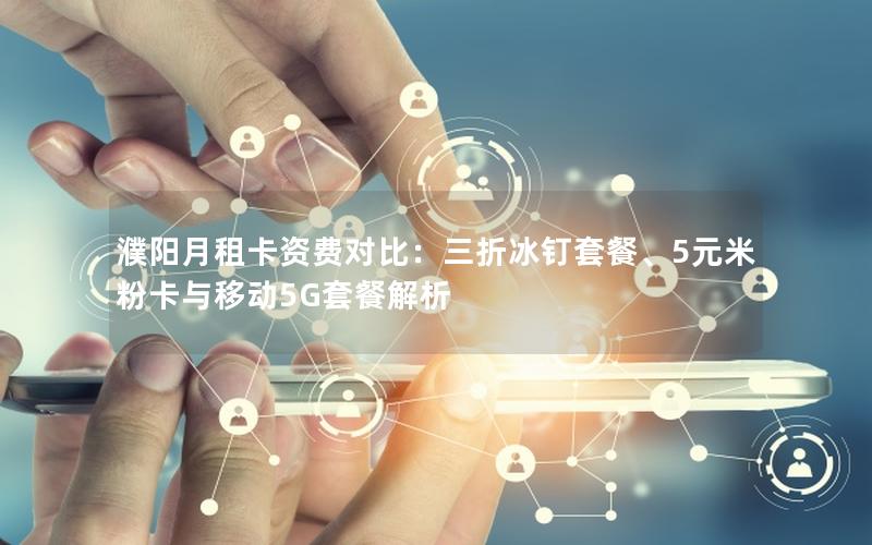 濮阳月租卡资费对比：三折冰钉套餐、5元米粉卡与移动5G套餐解析
