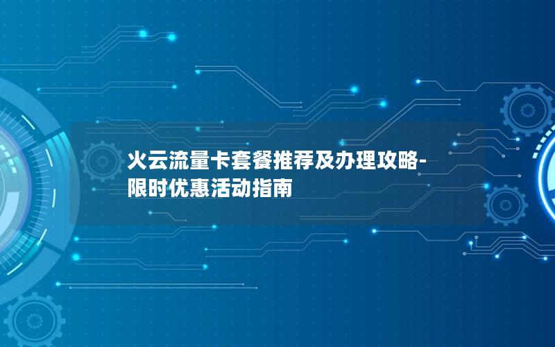 火云流量卡套餐推荐及办理攻略-限时优惠活动指南