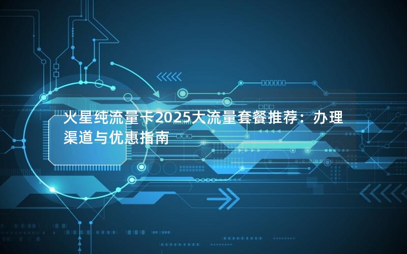 火星纯流量卡2025大流量套餐推荐：办理渠道与优惠指南