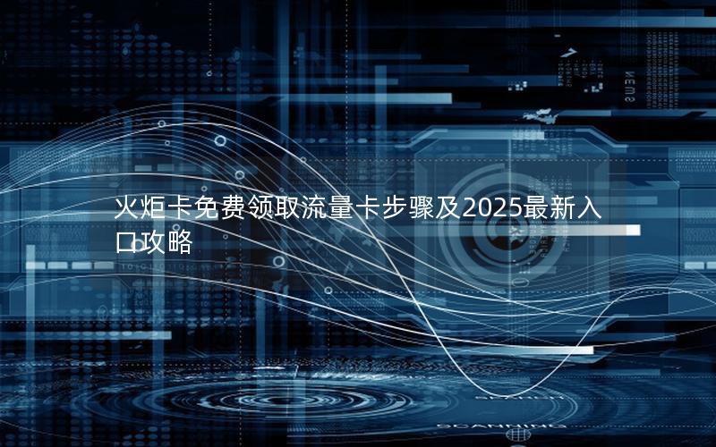 火炬卡免费领取流量卡步骤及2025最新入口攻略